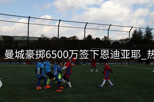曼城豪掷6500万签下恩迪亚耶 热刺锁定穆德里克