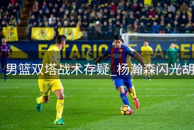 男篮双塔战术存疑 杨瀚森闪光胡金秋防守短板待解