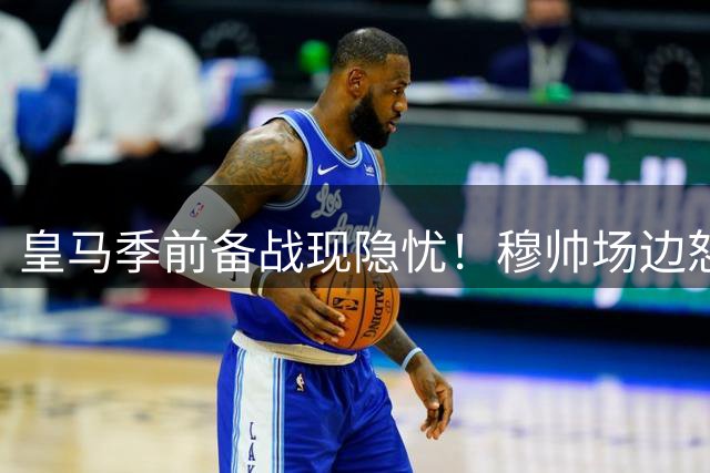 皇马季前备战现隐忧！穆帅场边怒训替补球员引热议