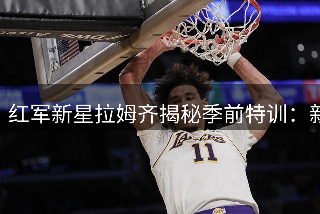 红军新星拉姆齐揭秘季前特训：新帅铁血训练助我突破极限