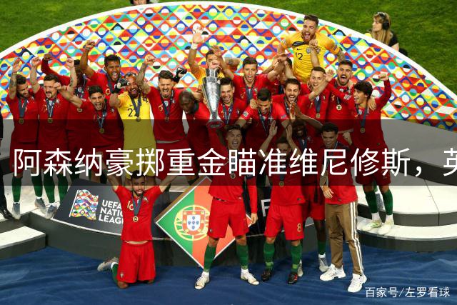 阿森纳豪掷重金瞄准维尼修斯，英超历史级转会呼之欲出
